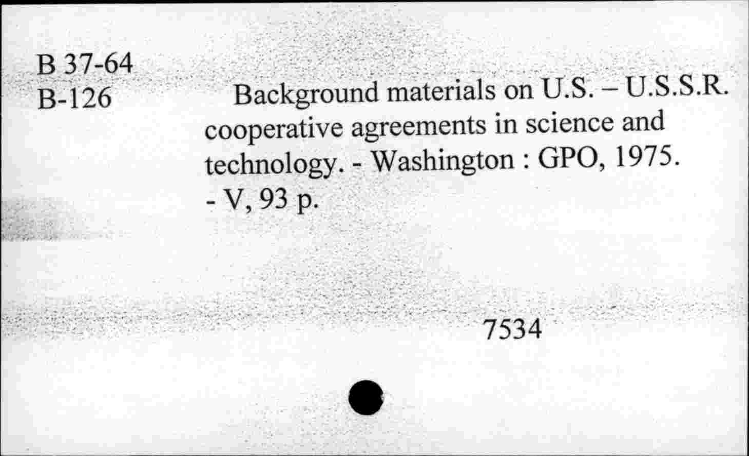 ﻿B 37-64 B-126	Background materials on U.S. - U.S.S.R. cooperative agreements in science and technology. - Washington : GPO, 1975. - V, 93 p.
7534